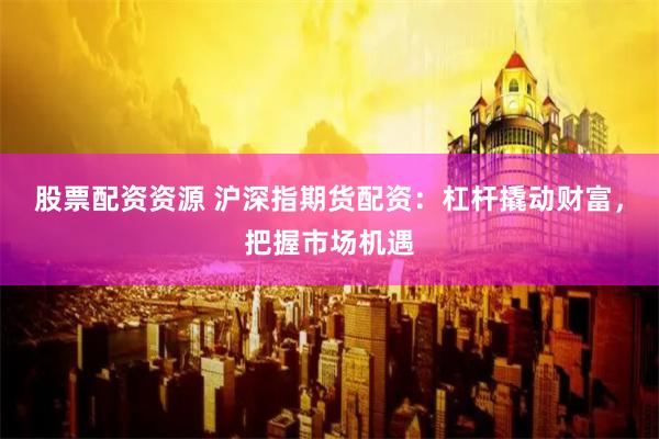 股票配资资源 沪深指期货配资：杠杆撬动财富，把握市场机遇