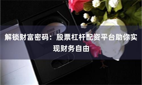 解锁财富密码：股票杠杆配资平台助你实现财务自由