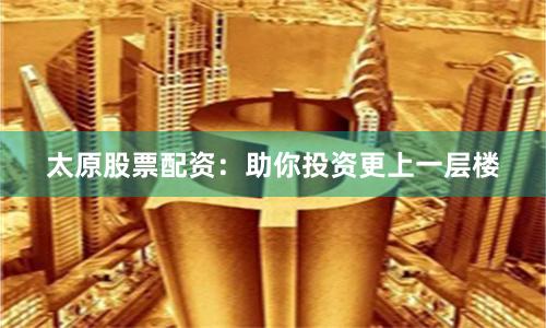 太原股票配资：助你投资更上一层楼