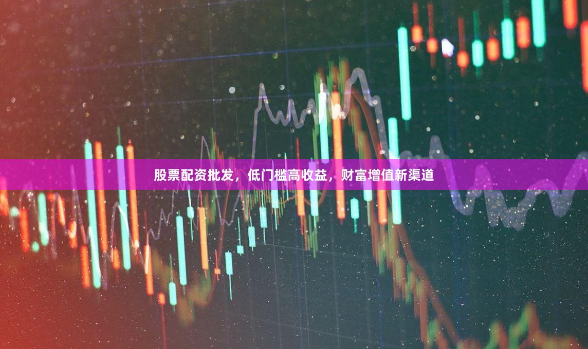 股票配资批发，低门槛高收益，财富增值新渠道